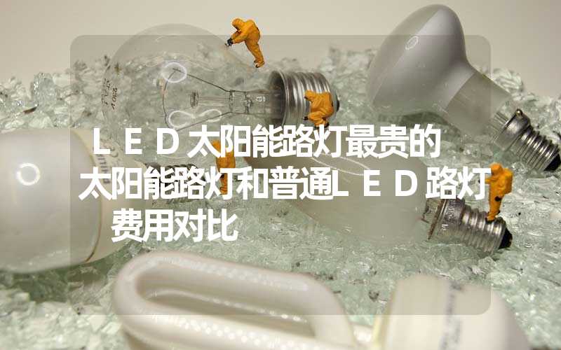 LED太阳能路灯最贵的 太阳能路灯和普通LED路灯 费用对比